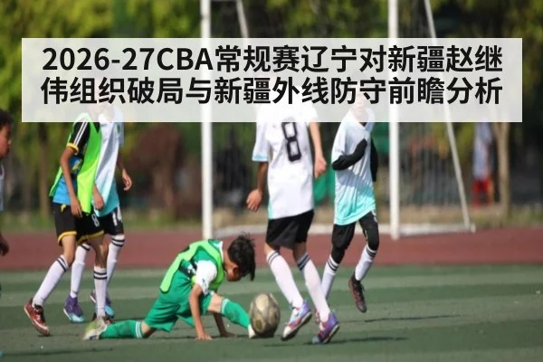2026-27CBA常规赛辽宁对新疆赵继伟组织破局与新疆外线防守前瞻分析（aiyouxi）