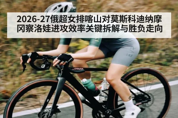 2026-27俄超女排喀山对莫斯科迪纳摩冈察洛娃进攻效率关键拆解与胜负走向（aiyouxi）