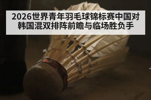 2026世界青年羽毛球锦标赛中国对韩国混双排阵前瞻与临场胜负手（aiyouxi）